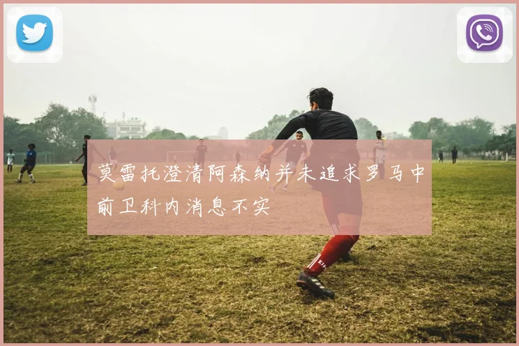 莫雷托澄清阿森纳并未追求罗马中前卫科内消息不实