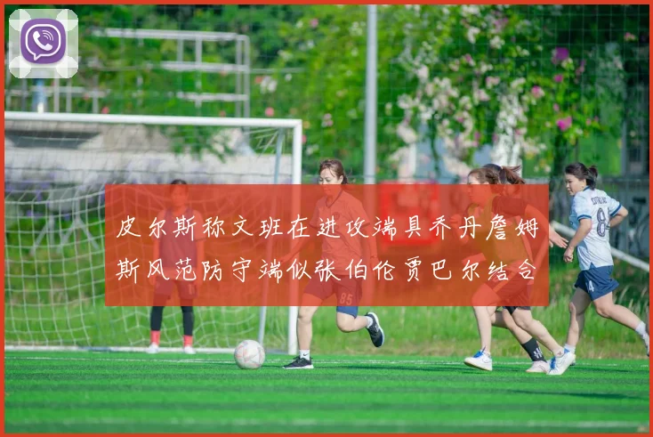 皮尔斯称文班在进攻端具乔丹詹姆斯风范防守端似张伯伦贾巴尔结合