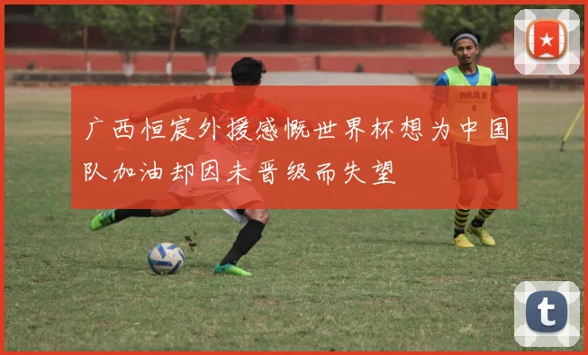 广西恒宸外援感慨世界杯想为中国队加油却因未晋级而失望