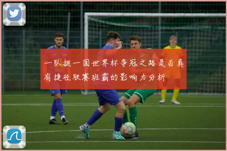 一队挺一国世界杯争冠之路是否真有捷径联赛班霸的影响力分析