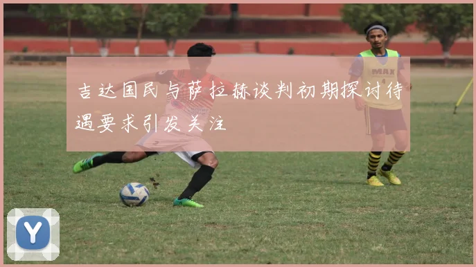 吉达国民与萨拉赫谈判初期探讨待遇要求引发关注