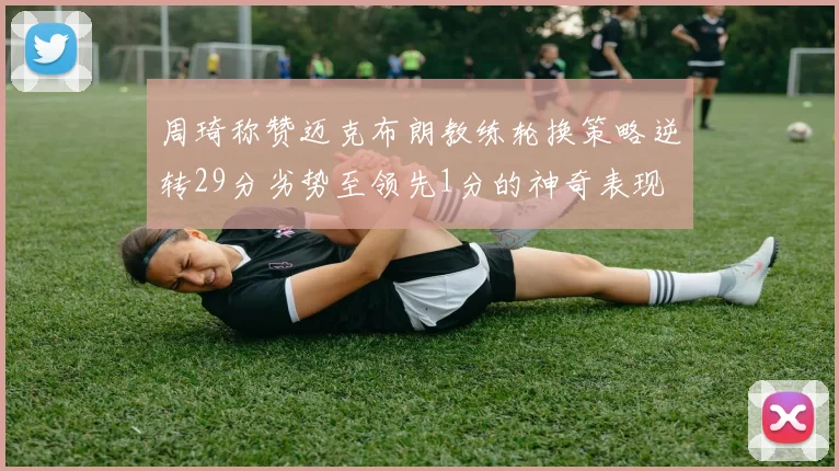周琦称赞迈克布朗教练轮换策略逆转29分劣势至领先1分的神奇表现