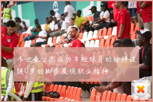 韦世豪立志成为年轻球员的榜样追随C罗的脚步展现职业精神