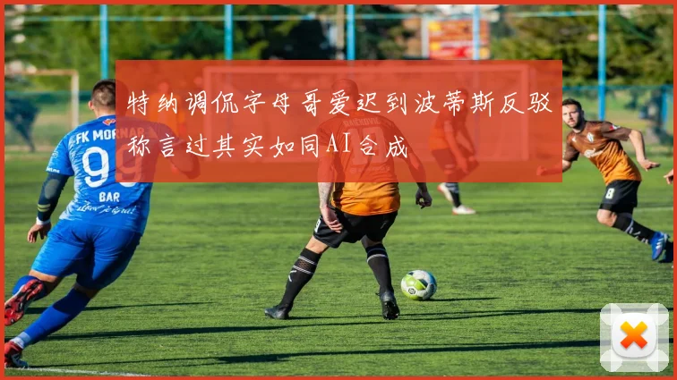 特纳调侃字母哥爱迟到波蒂斯反驳称言过其实如同AI合成