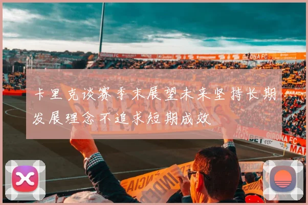 卡里克谈赛季末展望未来坚持长期发展理念不追求短期成效