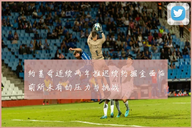 约基奇连续两年推迟续约掘金面临前所未有的压力与挑战